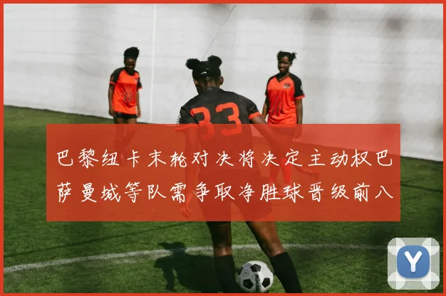 巴黎纽卡末轮对决将决定主动权巴萨曼城等队需争取净胜球晋级前八