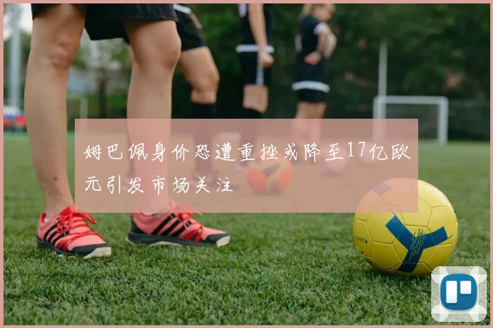 姆巴佩身价恐遭重挫或降至17亿欧元引发市场关注