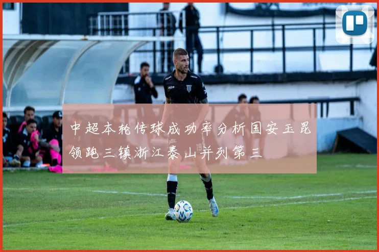 中超本轮传球成功率分析国安玉昆领跑三镇浙江泰山并列第三