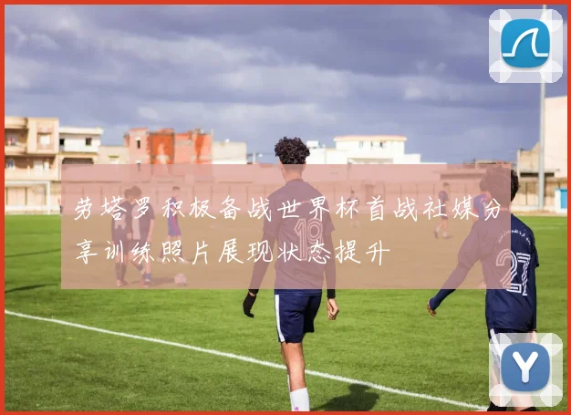 劳塔罗积极备战世界杯首战社媒分享训练照片展现状态提升