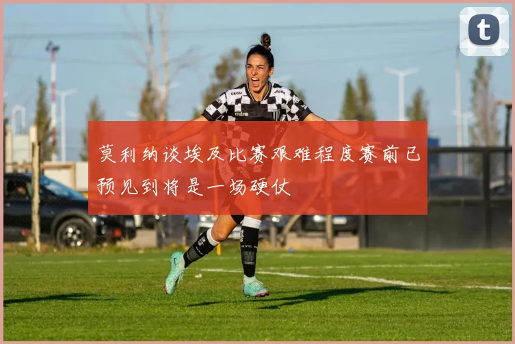 莫利纳谈埃及比赛艰难程度赛前已预见到将是一场硬仗