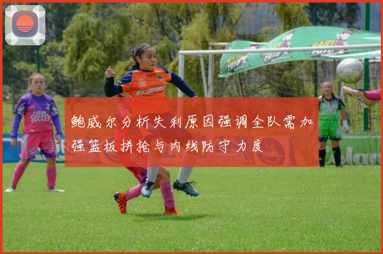 鲍威尔分析失利原因强调全队需加强篮板拼抢与内线防守力度