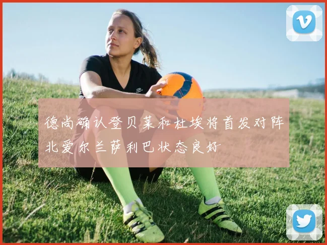德尚确认登贝莱和杜埃将首发对阵北爱尔兰萨利巴状态良好