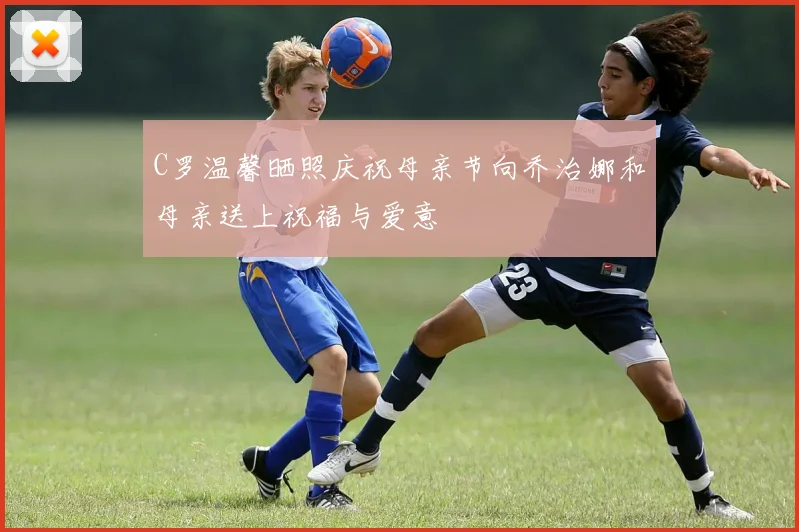 C罗温馨晒照庆祝母亲节向乔治娜和母亲送上祝福与爱意