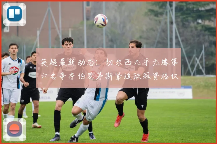 英超最新动态：切尔西几乎无缘第六名争夺伯恩茅斯紧追欧冠资格仅差三分