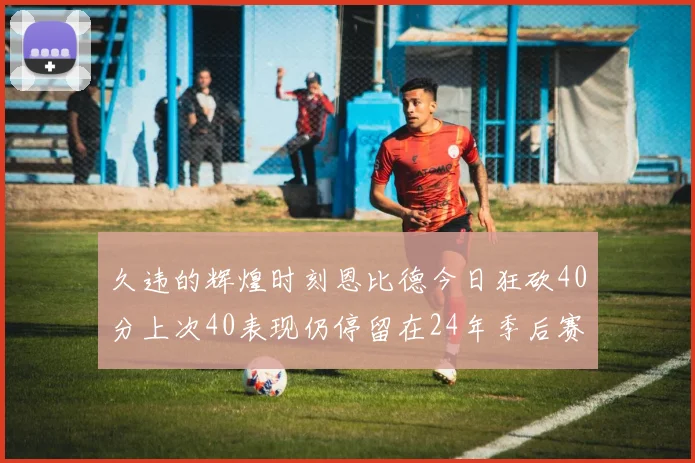 久违的辉煌时刻恩比德今日狂砍40分上次40表现仍停留在24年季后赛