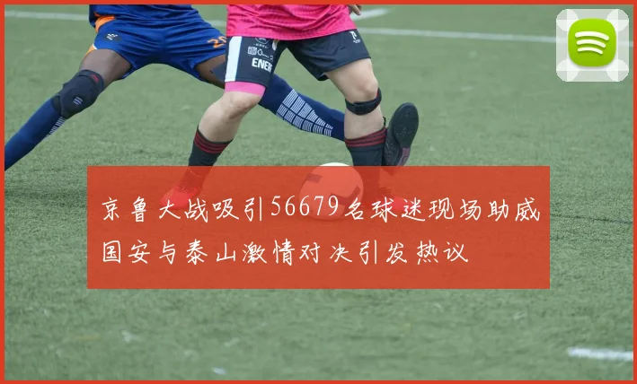 京鲁大战吸引56679名球迷现场助威国安与泰山激情对决引发热议