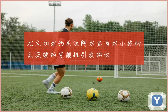 尤文切尔西关注阿尔克马尔小将科瓦茨续约可能性引发热议