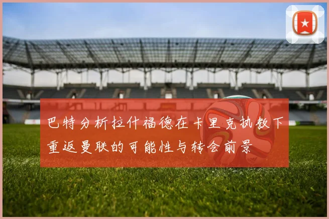 巴特分析拉什福德在卡里克执教下重返曼联的可能性与转会前景