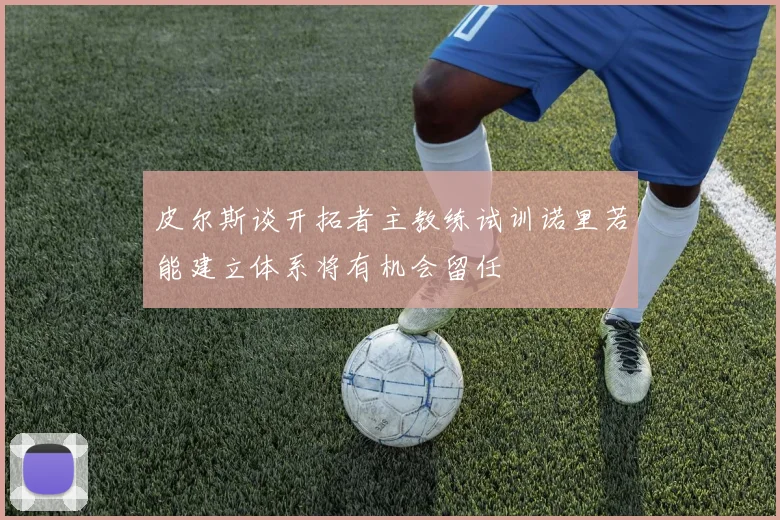 皮尔斯谈开拓者主教练试训诺里若能建立体系将有机会留任