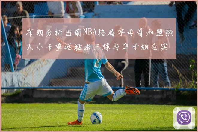 布朗分析当前NBA格局字母哥加盟热火小卡重返猛龙三球与华子组合实力强劲