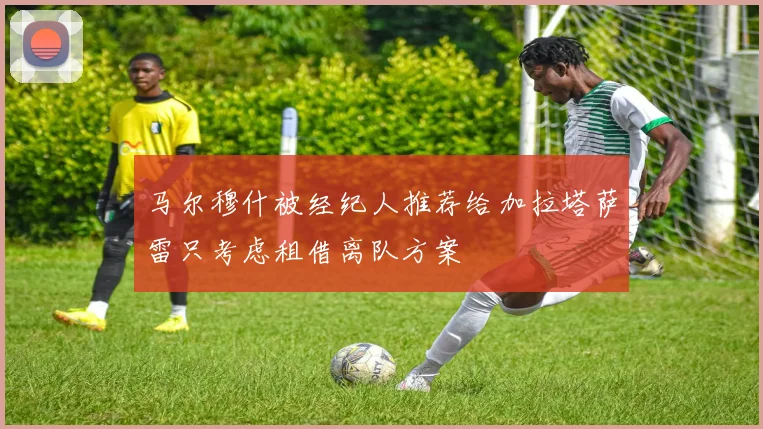 马尔穆什被经纪人推荐给加拉塔萨雷只考虑租借离队方案
