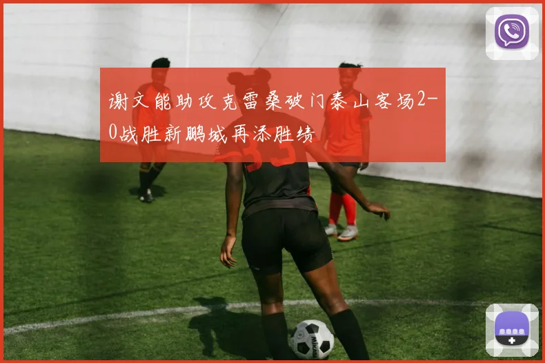 谢文能助攻克雷桑破门泰山客场2-0战胜新鹏城再添胜绩