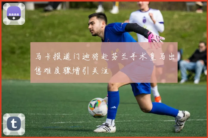 马卡报道门迪将赴芬兰手术皇马出售难度骤增引关注