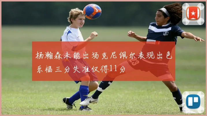 杨瀚森未能出场克尼佩尔表现出色乐福三分失准仅得11分