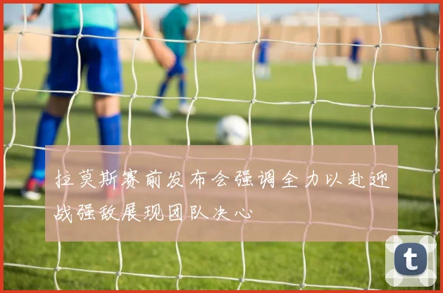 拉莫斯赛前发布会强调全力以赴迎战强敌展现团队决心