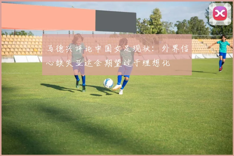 马德兴评论中国女足现状：外界信心缺失亚运会期望过于理想化
