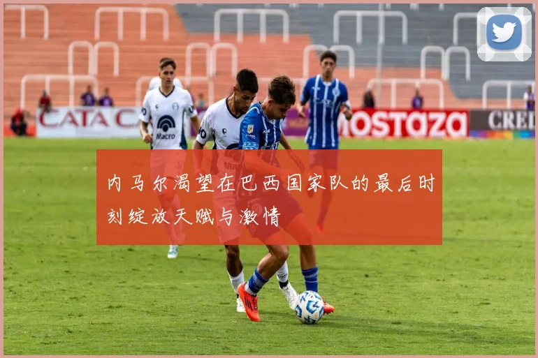 内马尔渴望在巴西国家队的最后时刻绽放天赋与激情