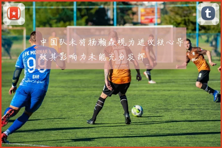 中国队未将杨瀚森视为进攻核心导致其影响力未能充分发挥