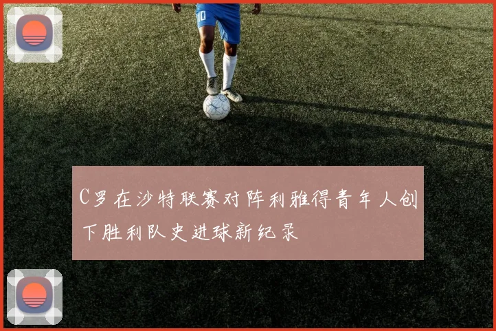 C罗在沙特联赛对阵利雅得青年人创下胜利队史进球新纪录