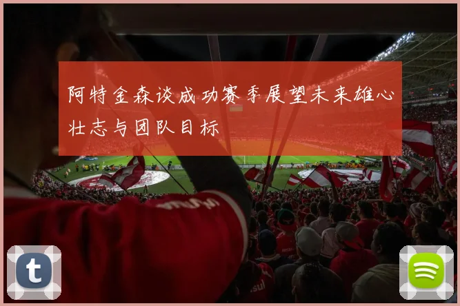 阿特金森谈成功赛季展望未来雄心壮志与团队目标