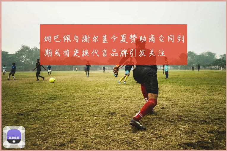 姆巴佩与谢尔基今夏赞助商合同到期或将更换代言品牌引发关注