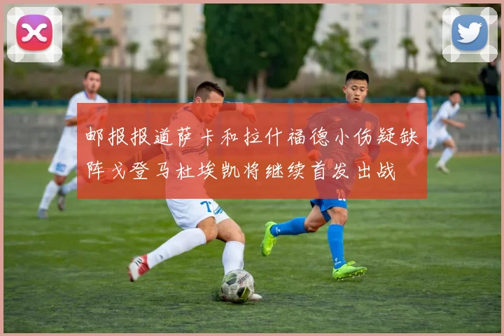 邮报报道萨卡和拉什福德小伤疑缺阵戈登马杜埃凯将继续首发出战