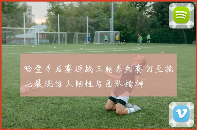 哈登季后赛连战三轮系列赛打至抢七展现惊人韧性与团队精神
