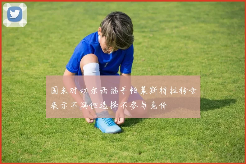 国米对切尔西插手帕莱斯特拉转会表示不满但选择不参与竞价