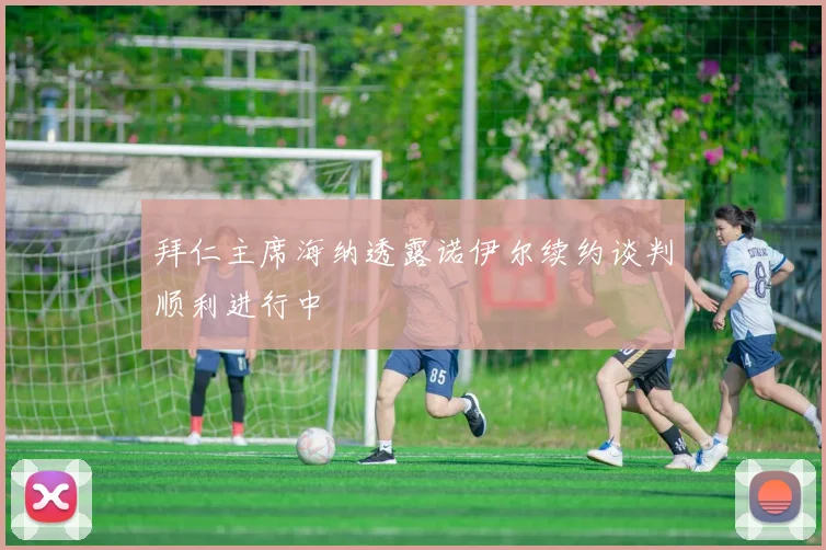 拜仁主席海纳透露诺伊尔续约谈判顺利进行中
