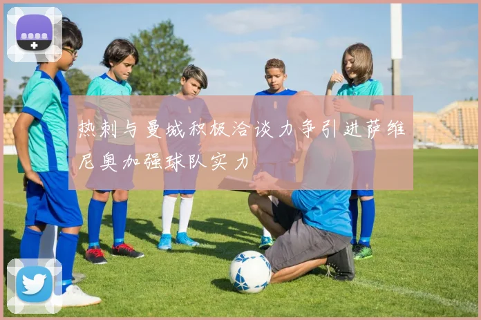 热刺与曼城积极洽谈力争引进萨维尼奥加强球队实力